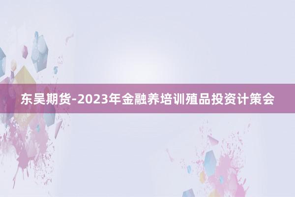 东吴期货-2023年金融养培训殖品投资计策会